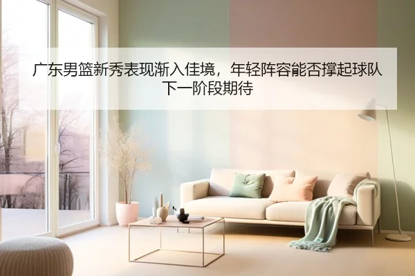 广东男篮新秀表现渐入佳境，年轻阵容能否撑起球队下一阶段期待